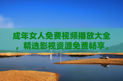 成年女人免费视频播放大全,精选影视资源免费畅享,解锁你的专属休闲时光,成年女人专属,免费精选影视,畅享休闲时光 成年女人免费视频播放大全,精选影视资源免费畅享,解锁你的专属休闲时光,成年女人专属,免费精选影视,畅享休闲时光