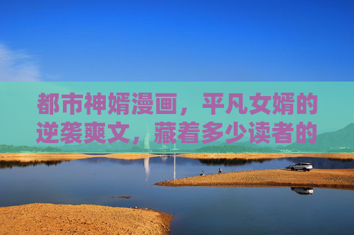 都市神婿漫画,平凡女婿的逆袭爽文,藏着多少读者的身份反转梦?平凡女婿的身份反转梦 都市神婿漫画,平凡女婿的逆袭爽文,藏着多少读者的身份反转梦?平凡女婿的身份反转梦