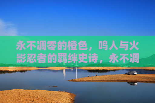 永不凋零的橙色,鸣人与火影忍者的羁绊史诗,永不凋零的橙色,鸣人与火影的羁绊史诗 永不凋零的橙色,鸣人与火影忍者的羁绊史诗,永不凋零的橙色,鸣人与火影的羁绊史诗