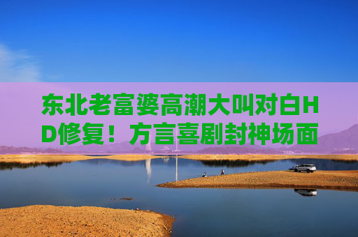东北老富婆高潮大叫对白HD修复!方言喜剧封神场面,爷青回,爆笑DNA又动了!东北老富婆方言喜剧封神场面!HD修复爆笑爷青回 东北老富婆高潮大叫对白HD修复!方言喜剧封神场面,爷青回,爆笑DNA又动了!东北老富婆方言喜剧封神场面!HD修复爆笑爷青回