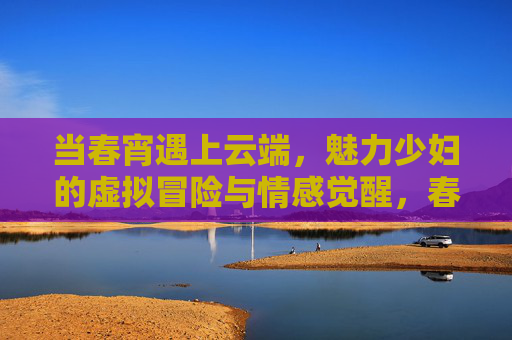 当春宵遇上云端,魅力少妇的虚拟冒险与情感觉醒,春宵云端,魅力少妇的虚拟冒险与情感觉醒 当春宵遇上云端,魅力少妇的虚拟冒险与情感觉醒,春宵云端,魅力少妇的虚拟冒险与情感觉醒