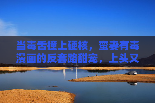 当毒舌撞上硬核,蛮妻有毒漫画的反套路甜宠,上头又上心,毒舌撞硬核!蛮妻有毒反套路甜宠,上头又上心 当毒舌撞上硬核,蛮妻有毒漫画的反套路甜宠,上头又上心,毒舌撞硬核!蛮妻有毒反套路甜宠,上头又上心