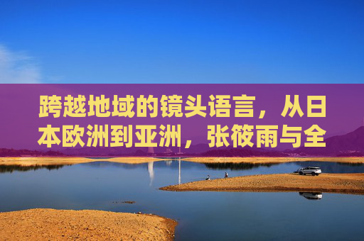 跨越地域的镜头语言,从日本欧洲到亚洲,张筱雨与全球摄影艺术的多元风格探索,张筱雨,全球摄影艺术的多元风格跨越 跨越地域的镜头语言,从日本欧洲到亚洲,张筱雨与全球摄影艺术的多元风格探索,张筱雨,全球摄影艺术的多元风格跨越