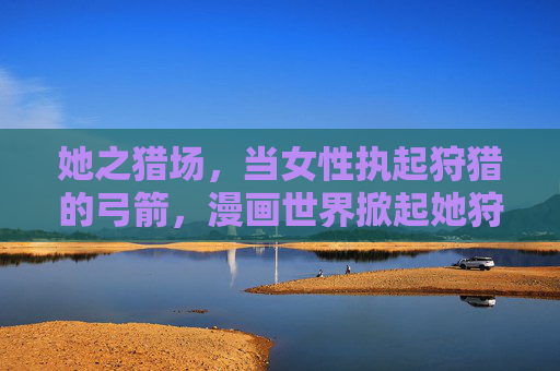 她之猎场,当女性执起狩猎的弓箭,漫画世界掀起她狩猎浪潮,她之猎场,漫画世界的女性狩猎浪潮 她之猎场,当女性执起狩猎的弓箭,漫画世界掀起她狩猎浪潮,她之猎场,漫画世界的女性狩猎浪潮