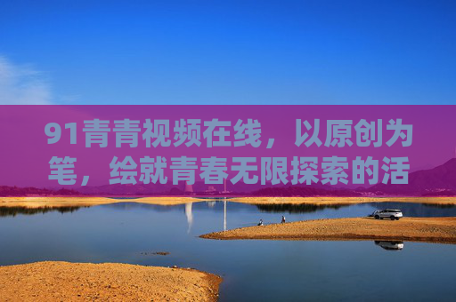 91青青视频在线,以原创为笔,绘就青春无限探索的活力画卷,原创绘就青春活力探索画卷 91青青视频在线,以原创为笔,绘就青春无限探索的活力画卷,原创绘就青春活力探索画卷