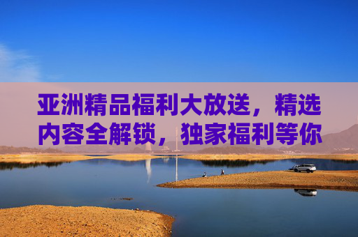 亚洲精品福利大放送,精选内容全解锁,独家福利等你来探索!亚洲精品福利大放送 亚洲精品福利大放送,精选内容全解锁,独家福利等你来探索!亚洲精品福利大放送