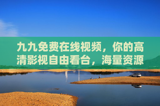 九九免费在线视频,你的高清影视自由看台,海量资源免费畅享,精彩尽在眼前,九九免费在线视频,海量高清影视免费畅享 九九免费在线视频,你的高清影视自由看台,海量资源免费畅享,精彩尽在眼前,九九免费在线视频,海量高清影视免费畅享
