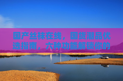 国产丝袜在线,国货潮品优选指南,六种功能解锁你的多元穿搭需求,国产丝袜潮品指南,六功能解锁多元穿搭 国产丝袜在线,国货潮品优选指南,六种功能解锁你的多元穿搭需求,国产丝袜潮品指南,六功能解锁多元穿搭