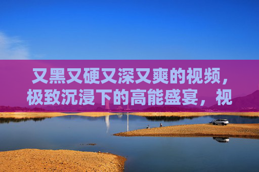 又黑又硬又深又爽的视频，极致沉浸下的高能盛宴，视听震撼让你欲罢不能，沉浸式视听盛宴，高能爽感欲罢不能
