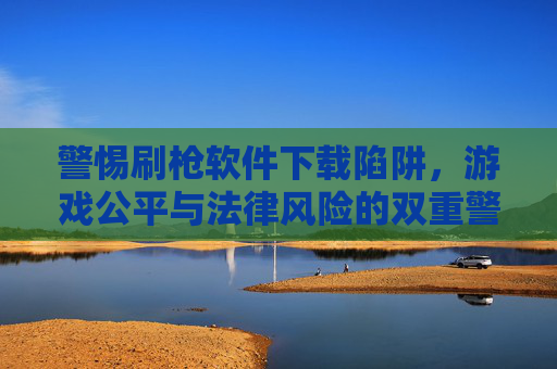 警惕刷枪软件下载陷阱，游戏公平与法律风险的双重警示，警惕刷枪软件下载陷阱，游戏公平与法律风险的双重警示