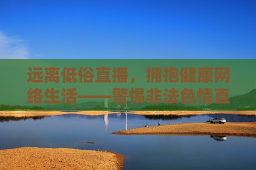 远离低俗直播，拥抱健康网络生活——警惕非法色情直播的危害，警惕低俗色情直播，拥抱健康网络生活