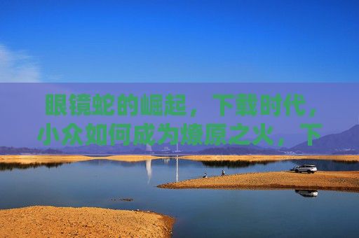 眼镜蛇的崛起，下载时代，小众如何成为燎原之火，下载时代，眼镜蛇燎原，小众终成崛起之势