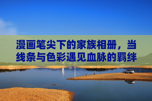 漫画笔尖下的家族相册，当线条与色彩遇见血脉的羁绊，漫画笔尖下的血脉家册