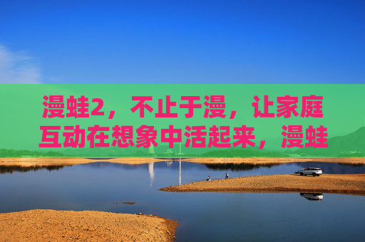 漫蛙2，不止于漫，让家庭互动在想象中活起来，漫蛙2，让家庭互动在想象中活起来