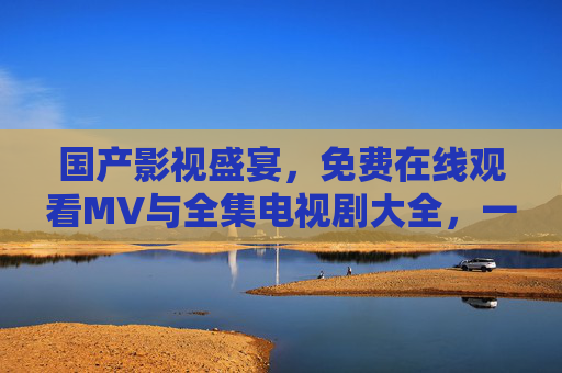 国产影视盛宴，免费在线观看MV与全集电视剧大全，一站式追剧看片指南，国产影视免费盛宴，一站式追剧看片指南