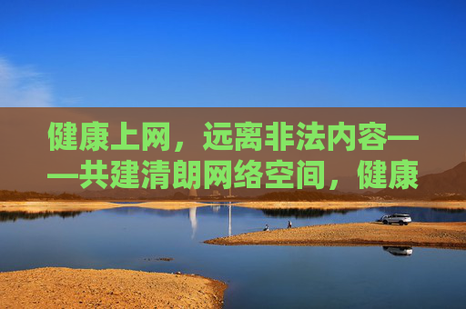 健康上网，远离非法内容——共建清朗网络空间，健康上网远离非法内容 共建清朗网络空间