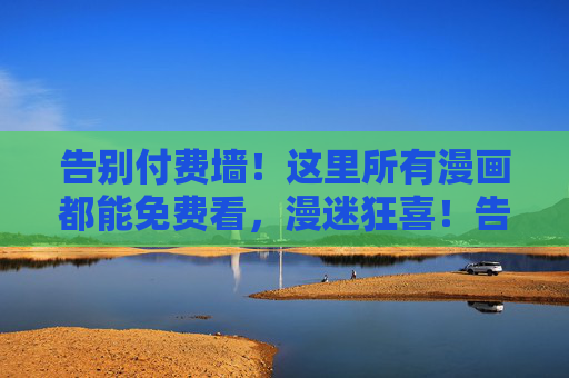 告别付费墙！这里所有漫画都能免费看，漫迷狂喜！告别付费墙！漫迷狂喜，这里所有漫画免费看
