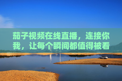 茄子视频在线直播，连接你我，让每个瞬间都值得被看见，茄子视频直播，连接你我，瞬间值得被看见