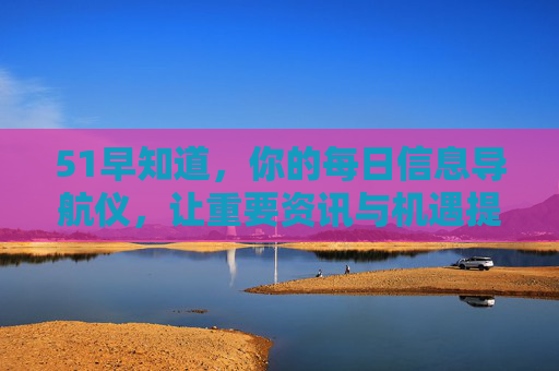 51早知道，你的每日信息导航仪，让重要资讯与机遇提前敲门