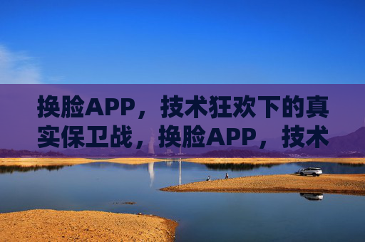 换脸APP，技术狂欢下的真实保卫战，换脸APP，技术狂欢下的真实保卫战