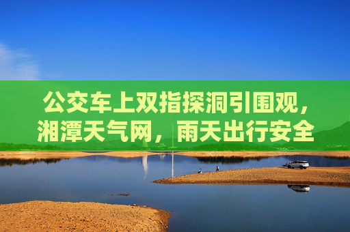 公交车上双指探洞引围观，湘潭天气网，雨天出行安全细节莫忽视，公交车上双指探洞引围观，雨天出行安全细节莫忽视
