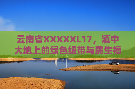 云南省XXXXXL17，滇中大地上的绿色纽带与民生福祉，滇中绿色纽带，民生福祉的云南基石