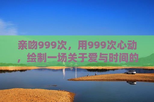 亲吻999次，用999次心动，绘制一场关于爱与时间的温柔契约，999次心动亲吻，时光的温柔契约
