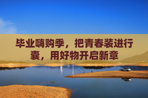 毕业嗨购季，把青春装进行囊，用好物开启新章