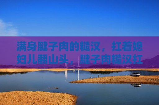满身腱子肉的糙汉，扛着媳妇儿翻山头，腱子肉糙汉扛起媳妇翻山头
