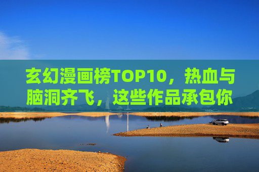 玄幻漫画榜TOP10，热血与脑洞齐飞，这些作品承包你的想象力！玄幻漫画榜TOP10，热血脑洞齐飞，承包你的想象力！