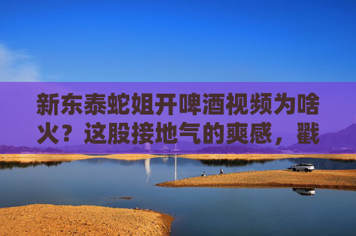 新东泰蛇姐开啤酒视频为啥火？这股接地气的爽感，戳中了多少人的心？新东泰蛇姐开啤酒，接地气的爽感戳中人心