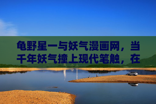 龟野星一与妖气漫画网，当千年妖气撞上现代笔触，在像素间重生，龟野星一与妖气漫画网，千年妖气撞现代笔触，像素间重生