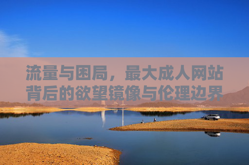 流量与困局，最大成人网站背后的欲望镜像与伦理边界，流量困局与欲望镜像，最大成人网站的伦理边界