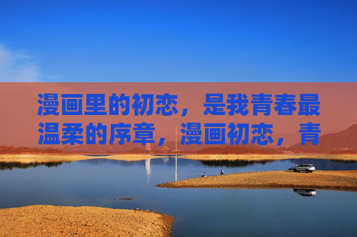 漫画里的初恋，是我青春最温柔的序章，漫画初恋，青春温柔的序章
