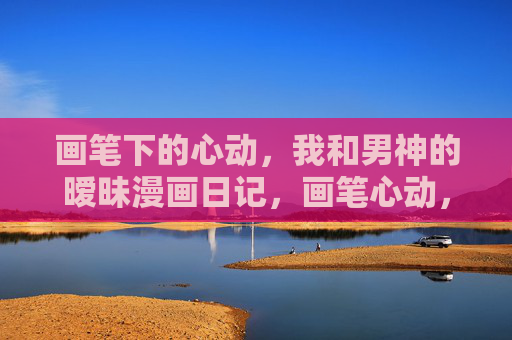 画笔下的心动，我和男神的暧昧漫画日记，画笔心动，男神暧昧漫画日记