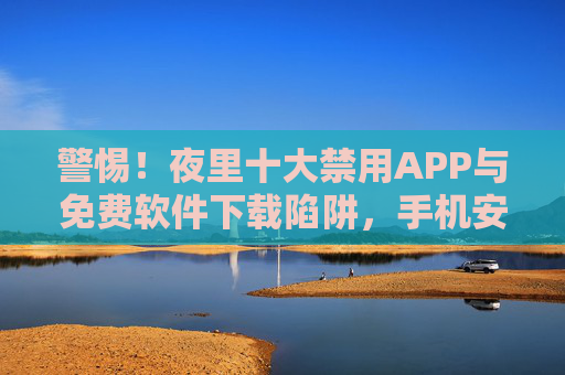 警惕！夜里十大禁用APP与免费软件下载陷阱，手机安全雷区别踩