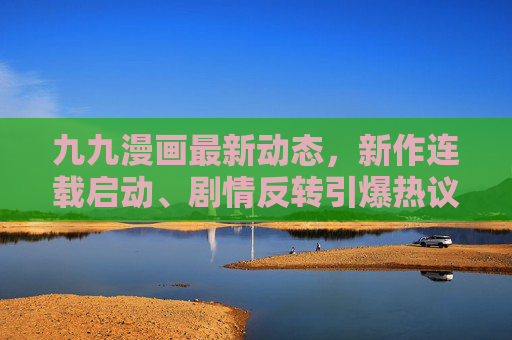 九九漫画最新动态，新作连载启动、剧情反转引爆热议，粉丝直呼上头！九九漫画新作连载启动，剧情反转引爆粉丝热议