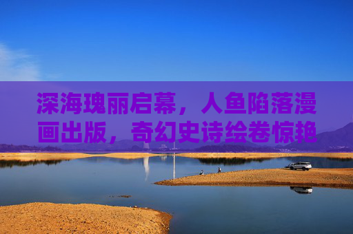 深海瑰丽启幕，人鱼陷落漫画出版，奇幻史诗绘卷惊艳亮相，深海奇幻史诗，人鱼陷落漫画惊艳出版