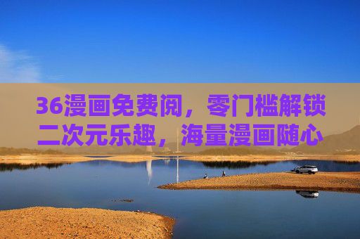 36漫画免费阅，零门槛解锁二次元乐趣，海量漫画随心看，36漫画免费阅，零门槛解锁海量二次元乐趣