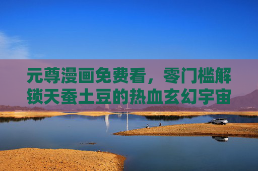 元尊漫画免费看，零门槛解锁天蚕土豆的热血玄幻宇宙，元尊漫画零门槛免费看，解锁天蚕土豆热血玄幻宇宙