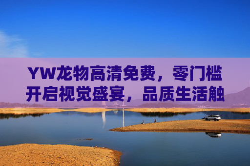 YW龙物高清免费，零门槛开启视觉盛宴，品质生活触手可及