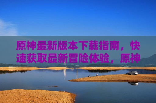 原神最新版本下载指南，快速获取最新冒险体验，原神最新版本下载指南，快速获取冒险体验