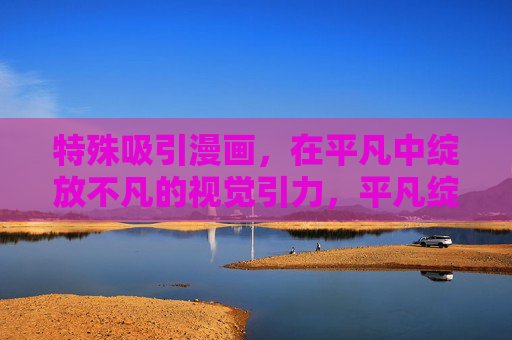 特殊吸引漫画，在平凡中绽放不凡的视觉引力，平凡绽不凡，特殊吸引漫画的视觉引力