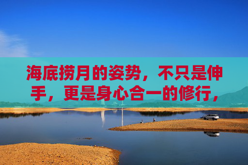 海底捞月的姿势，不只是伸手，更是身心合一的修行，海底捞月，从伸手到身心合一的修行
