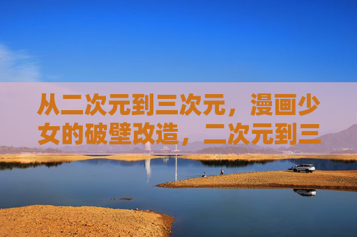 从二次元到三次元，漫画少女的破壁改造，二次元到三次元，漫画少女的破壁改造