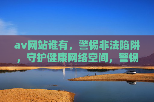 av网站谁有，警惕非法陷阱，守护健康网络空间，警惕非法AV网站陷阱，守护健康网络空间