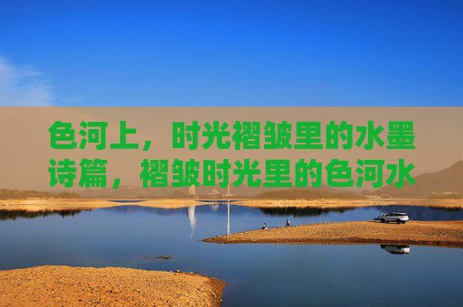 色河上，时光褶皱里的水墨诗篇，褶皱时光里的色河水墨诗篇