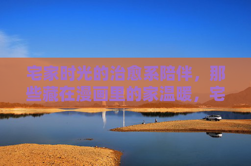 宅家时光的治愈系陪伴，那些藏在漫画里的家温暖，宅家治愈，漫画里的温暖陪伴