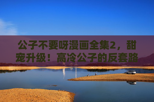 公子不要呀漫画全集2，甜宠升级！高冷公子的反套路撩妹，这次女主真香了！公子不要呀2，甜宠升级！高冷公子反套路撩妹，女主真香现场