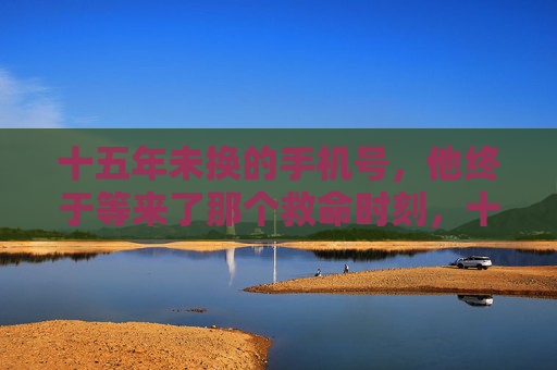 十五年未换的手机号，他终于等来了那个救命时刻，十五年未换的手机号，终于等来救命时刻